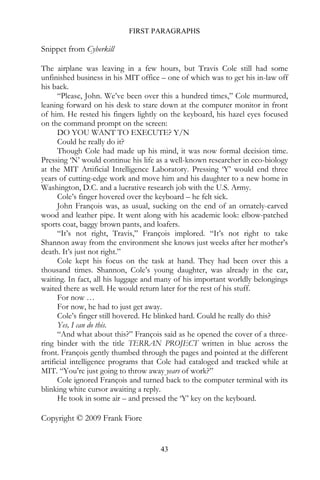 FIRST PARAGRAPHS

Snippet from Cyberkill

The airplane was leaving in a few hours, but Travis Cole still had some
unfinished business in his MIT office – one of which was to get his in-law off
his back.
      “Please, John. We’ve been over this a hundred times,” Cole murmured,
leaning forward on his desk to stare down at the computer monitor in front
of him. He rested his fingers lightly on the keyboard, his hazel eyes focused
on the command prompt on the screen:
      DO YOU WANT TO EXECUTE? Y/N
      Could he really do it?
      Though Cole had made up his mind, it was now formal decision time.
Pressing ‘N’ would continue his life as a well-known researcher in eco-biology
at the MIT Artificial Intelligence Laboratory. Pressing ‘Y’ would end three
years of cutting-edge work and move him and his daughter to a new home in
Washington, D.C. and a lucrative research job with the U.S. Army.
      Cole’s finger hovered over the keyboard – he felt sick.
      John François was, as usual, sucking on the end of an ornately-carved
wood and leather pipe. It went along with his academic look: elbow-patched
sports coat, baggy brown pants, and loafers.
      “It’s not right, Travis,” François implored. “It’s not right to take
Shannon away from the environment she knows just weeks after her mother’s
death. It’s just not right.”
      Cole kept his focus on the task at hand. They had been over this a
thousand times. Shannon, Cole’s young daughter, was already in the car,
waiting. In fact, all his luggage and many of his important worldly belongings
waited there as well. He would return later for the rest of his stuff.
      For now …
      For now, he had to just get away.
      Cole’s finger still hovered. He blinked hard. Could he really do this?
      Yes, I can do this.
      “And what about this?” François said as he opened the cover of a three-
ring binder with the title TERRAN PROJECT written in blue across the
front. François gently thumbed through the pages and pointed at the different
artificial intelligence programs that Cole had cataloged and tracked while at
MIT. “You’re just going to throw away years of work?”
      Cole ignored François and turned back to the computer terminal with its
blinking white cursor awaiting a reply.
      He took in some air – and pressed the ‘Y’ key on the keyboard.

Copyright © 2009 Frank Fiore


                                     43
 