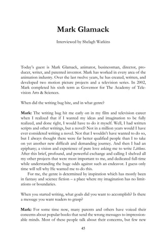 Mark Glamack
                     Interviewed by Shelagh Watkins




Today’s guest is Mark Glamack, animator, businessman, director, pro-
ducer, writer, and patented inventor. Mark has worked in every area of the
animation industry. Over the last twelve years, he has created, written, and
developed two motion picture projects and a television series. In 2002,
Mark completed his sixth term as Governor for The Academy of Tele-
vision Arts & Sciences.

When did the writing bug bite, and in what genre?

Mark: The writing bug hit me early on in my film and television career
when I realized that if I wanted my ideas and imagination to be fully
realized, and done right, I would have to do it myself. Well, I had written
scripts and other writings, but a novel? Not in a million years would I have
ever considered writing a novel. Not that I wouldn’t have wanted to do so,
but I always thought there were far better qualified people than I to take
on yet another new difficult and demanding journey. And then I had an
epiphany; a vision and experience of pure love asking me to write Littluns.
After this brief, profound, and powerful exchange and calling I shelved all
my other projects that were most important to me, and dedicated full-time
while understanding the huge odds against such an endeavor. I guess only
time will tell why He wanted me to do this.
     For me, the genre is determined by inspiration which has mostly been
in fantasy and science fiction – a place where my imagination has no limit-
ations or boundaries.

When you started writing, what goals did you want to accomplish? Is there
a message you want readers to grasp?

Mark: For some time now, many parents and others have voiced their
concerns about popular books that send the wrong messages to impression-
able minds. Most of these people talk about their concerns, but few new
                                    45
 