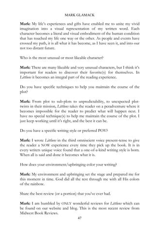 MARK GLAMACK

Mark: My life’s experiences and gifts have enabled me to unite my vivid
imagination into a visual representation of my written word. Each
character becomes a literal and visual embodiment of the human condition
that has touched my life one way or the other. As people and events have
crossed my path, it is all what it has become, as I have seen it, and into our
not too distant future.

Who is the most unusual or most likeable character?

Mark: There are many likeable and very unusual characters, but I think it’s
important for readers to discover their favorite(s) for themselves. In
Littluns it becomes an integral part of the reading experience.

Do you have specific techniques to help you maintain the course of the
plot?

Mark: From plot to sub-plots to unpredictability, to unexpected plot-
twists in their mission, Littluns takes the reader on a peradventure where it
becomes impossible for the reader to predict what will happen next. I
have no special technique(s) to help me maintain the course of the plot. I
just keep working until it’s right, and the best it can be.

Do you have a specific writing style or preferred POV?

Mark: I wrote Littluns in the third omniscient voice present-tense to give
the reader a NOW experience every time they pick up the book. It is in
every writers unique voice found that a one-of-a-kind writing style is born.
When all is said and done it becomes what it is.

How does your environment/upbringing color your writing?

Mark: My environment and upbringing set the stage and prepared me for
this moment in time. God did all the rest through me with all His colors
of the rainbow.

Share the best review (or a portion) that you’ve ever had.

Mark: I am humbled by ONLY wonderful reviews for Littluns which can
be found on our website and blog. This is the most recent review from
Midwest Book Reviews.
                                     47
 