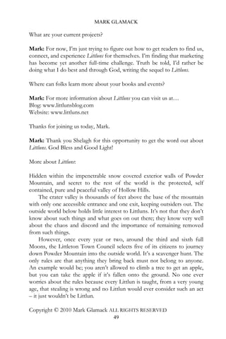 MARK GLAMACK

What are your current projects?

Mark: For now, I’m just trying to figure out how to get readers to find us,
connect, and experience Littluns for themselves. I’m finding that marketing
has become yet another full-time challenge. Truth be told, I’d rather be
doing what I do best and through God, writing the sequel to Littluns.

Where can folks learn more about your books and events?

Mark: For more information about Littluns you can visit us at…
Blog: www.littlunsblog.com
Website: www.littluns.net

Thanks for joining us today, Mark.

Mark: Thank you Shelagh for this opportunity to get the word out about
Littluns. God Bless and Good Light!

More about Littluns:

Hidden within the impenetrable snow covered exterior walls of Powder
Mountain, and secret to the rest of the world is the protected, self
contained, pure and peaceful valley of Hollow Hills.
     The crater valley is thousands of feet above the base of the mountain
with only one accessible entrance and one exit, keeping outsiders out. The
outside world below holds little interest to Littluns. It’s not that they don’t
know about such things and what goes on out there; they know very well
about the chaos and discord and the importance of remaining removed
from such things.
     However, once every year or two, around the third and sixth full
Moons, the Littleton Town Council selects five of its citizens to journey
down Powder Mountain into the outside world. It’s a scavenger hunt. The
only rules are that anything they bring back must not belong to anyone.
An example would be; you aren’t allowed to climb a tree to get an apple,
but you can take the apple if it’s fallen onto the ground. No one ever
worries about the rules because every Littlun is taught, from a very young
age, that stealing is wrong and no Littlun would ever consider such an act
– it just wouldn’t be Littlun.

Copyright © 2010 Mark Glamack ALL RIGHTS RESERVED
                                      49
 