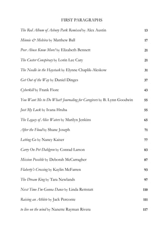 FIRST PARAGRAPHS

The Red Album of Asbury Park Remixed by Alex Austin                    13

Minnie & Melvira by Matthew Ball                                       17

Peer Abuse Know More! by Elizabeth Bennett                             21

The Custer Conspiracy by Lorin Lee Cary                                21

The Needle in the Haystack by Elynne Chaplik-Aleskow                   31

Get Out of the Way by Daniel Dinges                                    37

Cyberkill by Frank Fiore                                               43

You Want Me to Do What? Journaling for Caregivers by B. Lynn Goodwin   55

Just My Luck by Ivana Hruba                                            55

The Legacy of Alice Waters by Marilyn Jenkins                          65

After the Flood by Shane Joseph                                        71

Letting Go by Nancy Kaiser                                             77

Carry On Pvt Dahlgren by Conrad Larson                                 83

Mission Possible by Deborah McCarragher                                87

Flaherty’s Crossing by Kaylin McFarren                                 93

The Dream King by Tara Newlands                                        97

Next Time I’m Gonna Dance by Linda Rettstatt                           110

Raising an Athlete by Jack Perconte                                    111

to live on the wind by Nanette Rayman Rivera                           117
 