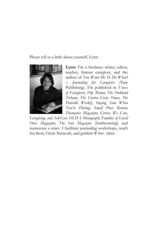 Please tell us a little about yourself, Lynn.

                        Lynn: I’m a freelance writer, editor,
                        teacher, former caregiver, and the
                        author of You Want Me To Do What?
                        – Journaling for Caregivers (Tate
                        Publishing). I’m published in Voices
                        of Caregivers; Hip Mama; The Oakland
                        Tribune; The Contra Costa Times; The
                        Danville Weekly; Staying Sane When
                        You’re Dieting; Small Press Review;
                        Dramatics Magazine; Career, We Care,
Caregiving, and Self-Care NCDA Monograph; Families of Loved
Ones Magazine; The Sun Magazine (forthcoming) and
numerous e-zines. I facilitate journaling workshops, teach
for Story Circle Network, and publish Writer Advice
 
