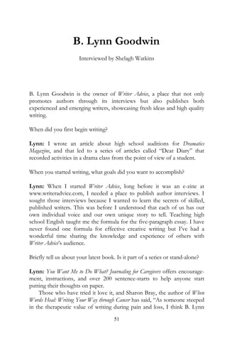 B. Lynn Goodwin
                      Interviewed by Shelagh Watkins




B. Lynn Goodwin is the owner of Writer Advice, a place that not only
promotes authors through its interviews but also publishes both
experienced and emerging writers, showcasing fresh ideas and high quality
writing.

When did you first begin writing?

Lynn: I wrote an article about high school auditions for Dramatics
Magazine, and that led to a series of articles called “Dear Diary” that
recorded activities in a drama class from the point of view of a student.

When you started writing, what goals did you want to accomplish?

Lynn: When I started Writer Advice, long before it was an e-zine at
www.writeradvice.com, I needed a place to publish author interviews. I
sought those interviews because I wanted to learn the secrets of skilled,
published writers. This was before I understood that each of us has our
own individual voice and our own unique story to tell. Teaching high
school English taught me the formula for the five-paragraph essay. I have
never found one formula for effective creative writing but I’ve had a
wonderful time sharing the knowledge and experience of others with
Writer Advice’s audience.

Briefly tell us about your latest book. Is it part of a series or stand-alone?

Lynn: You Want Me to Do What? Journaling for Caregivers offers encourage-
ment, instructions, and over 200 sentence-starts to help anyone start
putting their thoughts on paper.
    Those who have tried it love it, and Sharon Bray, the author of When
Words Heal: Writing Your Way through Cancer has said, “As someone steeped
in the therapeutic value of writing during pain and loss, I think B. Lynn
                                       51
 