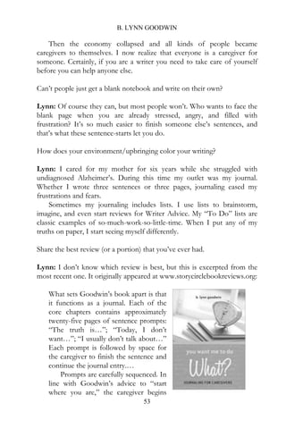 B. LYNN GOODWIN

    Then the economy collapsed and all kinds of people became
caregivers to themselves. I now realize that everyone is a caregiver for
someone. Certainly, if you are a writer you need to take care of yourself
before you can help anyone else.

Can’t people just get a blank notebook and write on their own?

Lynn: Of course they can, but most people won’t. Who wants to face the
blank page when you are already stressed, angry, and filled with
frustration? It’s so much easier to finish someone else’s sentences, and
that’s what these sentence-starts let you do.

How does your environment/upbringing color your writing?

Lynn: I cared for my mother for six years while she struggled with
undiagnosed Alzheimer’s. During this time my outlet was my journal.
Whether I wrote three sentences or three pages, journaling eased my
frustrations and fears.
    Sometimes my journaling includes lists. I use lists to brainstorm,
imagine, and even start reviews for Writer Advice. My “To Do” lists are
classic examples of so-much-work-so-little-time. When I put any of my
truths on paper, I start seeing myself differently.

Share the best review (or a portion) that you’ve ever had.

Lynn: I don’t know which review is best, but this is excerpted from the
most recent one. It originally appeared at www.storycirclebookreviews.org:

    What sets Goodwin’s book apart is that
    it functions as a journal. Each of the
    core chapters contains approximately
    twenty-five pages of sentence prompts:
    “The truth is…”; “Today, I don’t
    want…”; “I usually don’t talk about…”
    Each prompt is followed by space for
    the caregiver to finish the sentence and
    continue the journal entry.…
         Prompts are carefully sequenced. In
    line with Goodwin’s advice to “start
    where you are,” the caregiver begins
                                     53
 