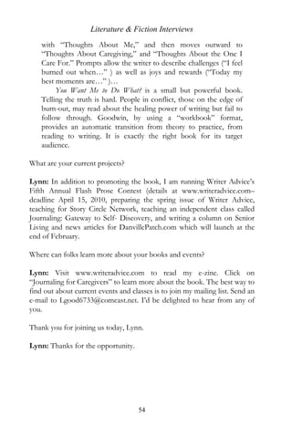 Literature & Fiction Interviews
    with “Thoughts About Me,” and then moves outward to
    “Thoughts About Caregiving,” and “Thoughts About the One I
    Care For.” Prompts allow the writer to describe challenges (“I feel
    burned out when…” ) as well as joys and rewards (“Today my
    best moments are…” )…
         You Want Me to Do What? is a small but powerful book.
    Telling the truth is hard. People in conflict, those on the edge of
    burn-out, may read about the healing power of writing but fail to
    follow through. Goodwin, by using a “workbook” format,
    provides an automatic transition from theory to practice, from
    reading to writing. It is exactly the right book for its target
    audience.

What are your current projects?

Lynn: In addition to promoting the book, I am running Writer Advice’s
Fifth Annual Flash Prose Contest (details at www.writeradvice.com–
deadline April 15, 2010, preparing the spring issue of Writer Advice,
teaching for Story Circle Network, teaching an independent class called
Journaling: Gateway to Self- Discovery, and writing a column on Senior
Living and news articles for DanvillePatch.com which will launch at the
end of February.

Where can folks learn more about your books and events?

Lynn: Visit www.writeradvice.com to read my e-zine. Click on
“Journaling for Caregivers” to learn more about the book. The best way to
find out about current events and classes is to join my mailing list. Send an
e-mail to Lgood6733@comcast.net. I’d be delighted to hear from any of
you.

Thank you for joining us today, Lynn.

Lynn: Thanks for the opportunity.




                                     54
 