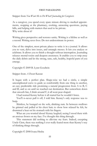 FIRST PARAGRAPHS

Snippet from You Want Me to Do What? Journaling for Caregivers:

As a caregiver, you spend every spare minute driving to medical appoint-
ments, stopping at the pharmacy, cooking, answering questions, paying
bills, and helping with matters that used to be private.
Why write about it?

Writing gives perspective and restores sanity. Writing is a lifeline as well as
a record. Writing saves lives. Do not underestimate its power.

One of the simplest, most private places to write is in a journal. It allows
you to vent, delve into issues, and untangle messes. It lets you analyze or
celebrate. It allows you to finish a thought without interruption. Journaling
releases mental toxins and deepens awareness. It enables you to strip away
the daily debris and let the strong, sane, safe, healthy, hopeful parts of you
emerge.

Copyright © 2009 B. Lynn Goodwin

Snippet from A Decent Ransom

It began with a perfect plan. Shape-wise we had a circle, a simple
uncomplicated curve to guide us comfortably from one thing to another,
an easy predictable ride promising a natural progression from A to B, C
and D, and so on until we reached our destination. But somewhere down
that smooth line, I think around F, it all went pear-shaped.
    I had warned Kenny before it all started but he wouldn’t listen.
    You’ll n–never pull it off, I told him. Kenny’s only response was to
burp.
    Shirtless, he lounged on the sofa, drinking rum. In between swallows
he grinned and pulled at his chest hair; to show how relaxed he felt, he
drummed a beat on his stomach with his fingers.
    What are you worried about? Kenny laughed, seeing I stood there with
an anxious frown on my face. I’ve thought this thing through.
    This statement did nothing to alleviate my fears. Indeed, excepting
Uncle Clem, there was nothing I ever really feared more than Kenny’s way
of thinking things through.

Copyright © 2008 Ivana Hruba
                                      55
 