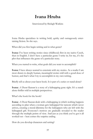 Ivana Hruba
                      Interviewed by Shelagh Watkins




Ivana Hruba specializes in writing bold, quirky and outrageously enter-
taining fiction. So she says.

When did you first begin writing and in what genre?

Ivana: I’ve been writing stories since childhood; first in my native Czech,
then in English. I don’t have a particular genre I write in; for me, it’s the
plot that influences the genre of a particular story.

When you started to write, what goals did you want to accomplish?

Ivana: I have always wanted to entertain with my stories. As a reader I am
most drawn to deeply human, meaningful stories told with a good dose of
humor, and that’s what I try to accomplish in my own writing.

Briefly tell us about your latest book. Is it part of a series or stand-alone?

Ivana: A Decent Ransom is a story of a kidnapping gone right. It’s a stand-
alone thriller told in multiple perspectives.

What’s the hook for the book?

Ivana: A Decent Ransom deals with a kidnapping in which nothing happens
according to plan when a woman gets kidnapped for ransom which never
arrives, creating a moral dilemma for the kidnappers who are left with the
kidnapped girl. Everyone’s motives are gradually revealed to the reader
through the multiple points of view. And just as you think you’ve got it all
worked out – here comes the surprise ending.

How do you develop characters and setting?


                                       57
 