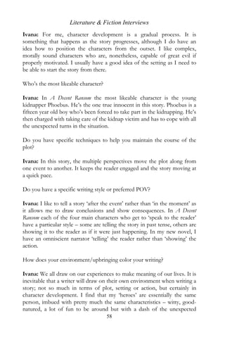 Literature & Fiction Interviews
Ivana: For me, character development is a gradual process. It is
something that happens as the story progresses, although I do have an
idea how to position the characters from the outset. I like complex,
morally sound characters who are, nonetheless, capable of great evil if
properly motivated. I usually have a good idea of the setting as I need to
be able to start the story from there.

Who’s the most likeable character?

Ivana: In A Decent Ransom the most likeable character is the young
kidnapper Phoebus. He’s the one true innocent in this story. Phoebus is a
fifteen year old boy who’s been forced to take part in the kidnapping. He’s
then charged with taking care of the kidnap victim and has to cope with all
the unexpected turns in the situation.

Do you have specific techniques to help you maintain the course of the
plot?

Ivana: In this story, the multiple perspectives move the plot along from
one event to another. It keeps the reader engaged and the story moving at
a quick pace.

Do you have a specific writing style or preferred POV?

Ivana: I like to tell a story ‘after the event’ rather than ‘in the moment’ as
it allows me to draw conclusions and show consequences. In A Decent
Ransom each of the four main characters who get to ‘speak to the reader’
have a particular style – some are telling the story in past tense, others are
showing it to the reader as if it were just happening. In my new novel, I
have an omniscient narrator ‘telling’ the reader rather than ‘showing’ the
action.

How does your environment/upbringing color your writing?

Ivana: We all draw on our experiences to make meaning of our lives. It is
inevitable that a writer will draw on their own environment when writing a
story; not so much in terms of plot, setting or action, but certainly in
character development. I find that my ‘heroes’ are essentially the same
person, imbued with pretty much the same characteristics – witty, good-
natured, a lot of fun to be around but with a dash of the unexpected
                                     58
 