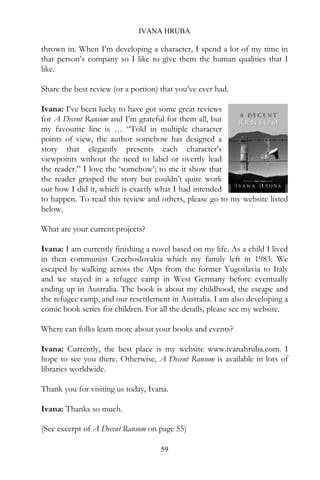 IVANA HRUBA

thrown in. When I’m developing a character, I spend a lot of my time in
that person’s company so I like to give them the human qualities that I
like.

Share the best review (or a portion) that you’ve ever had.

Ivana: I’ve been lucky to have got some great reviews
for A Decent Ransom and I’m grateful for them all, but
my favourite line is … “Told in multiple character
points of view, the author somehow has designed a
story that elegantly presents each character’s
viewpoints without the need to label or overtly lead
the reader.” I love the ‘somehow’; to me it show that
the reader grasped the story but couldn’t quite work
out how I did it, which is exactly what I had intended
to happen. To read this review and others, please go to my website listed
below.

What are your current projects?

Ivana: I am currently finishing a novel based on my life. As a child I lived
in then communist Czechoslovakia which my family left in 1983. We
escaped by walking across the Alps from the former Yugoslavia to Italy
and we stayed in a refugee camp in West Germany before eventually
ending up in Australia. The book is about my childhood, the escape and
the refugee camp, and our resettlement in Australia. I am also developing a
comic book series for children. For all the details, please see my website.

Where can folks learn more about your books and events?

Ivana: Currently, the best place is my website www.ivanahruba.com. I
hope to see you there. Otherwise, A Decent Ransom is available in lots of
libraries worldwide.

Thank you for visiting us today, Ivana.

Ivana: Thanks so much.

(See excerpt of A Decent Ransom on page 55)

                                     59
 