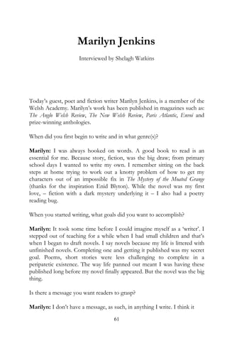 Marilyn Jenkins
                      Interviewed by Shelagh Watkins




Today’s guest, poet and fiction writer Marilyn Jenkins, is a member of the
Welsh Academy. Marilyn’s work has been published in magazines such as:
The Anglo Welsh Review, The New Welsh Review, Paris Atlantic, Envoi and
prize-winning anthologies.

When did you first begin to write and in what genre(s)?

Marilyn: I was always hooked on words. A good book to read is an
essential for me. Because story, fiction, was the big draw; from primary
school days I wanted to write my own. I remember sitting on the back
steps at home trying to work out a knotty problem of how to get my
characters out of an impossible fix in The Mystery of the Moated Grange
(thanks for the inspiration Enid Blyton). While the novel was my first
love, – fiction with a dark mystery underlying it – I also had a poetry
reading bug.

When you started writing, what goals did you want to accomplish?

Marilyn: It took some time before I could imagine myself as a ‘writer’. I
stepped out of teaching for a while when I had small children and that’s
when I began to draft novels. I say novels because my life is littered with
unfinished novels. Completing one and getting it published was my secret
goal. Poems, short stories were less challenging to complete in a
peripatetic existence. The way life panned out meant I was having these
published long before my novel finally appeared. But the novel was the big
thing.

Is there a message you want readers to grasp?

Marilyn: I don’t have a message, as such, in anything I write. I think it
                                     61
 