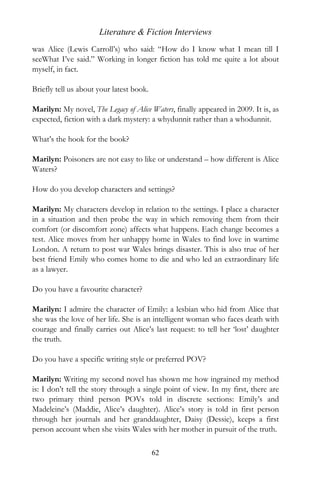 Literature & Fiction Interviews
was Alice (Lewis Carroll’s) who said: “How do I know what I mean till I
seeWhat I’ve said.” Working in longer fiction has told me quite a lot about
myself, in fact.

Briefly tell us about your latest book.

Marilyn: My novel, The Legacy of Alice Waters, finally appeared in 2009. It is, as
expected, fiction with a dark mystery: a whydunnit rather than a whodunnit.

What’s the hook for the book?

Marilyn: Poisoners are not easy to like or understand – how different is Alice
Waters?

How do you develop characters and settings?

Marilyn: My characters develop in relation to the settings. I place a character
in a situation and then probe the way in which removing them from their
comfort (or discomfort zone) affects what happens. Each change becomes a
test. Alice moves from her unhappy home in Wales to find love in wartime
London. A return to post war Wales brings disaster. This is also true of her
best friend Emily who comes home to die and who led an extraordinary life
as a lawyer.

Do you have a favourite character?

Marilyn: I admire the character of Emily: a lesbian who hid from Alice that
she was the love of her life. She is an intelligent woman who faces death with
courage and finally carries out Alice’s last request: to tell her ‘lost’ daughter
the truth.

Do you have a specific writing style or preferred POV?

Marilyn: Writing my second novel has shown me how ingrained my method
is: I don’t tell the story through a single point of view. In my first, there are
two primary third person POVs told in discrete sections: Emily’s and
Madeleine’s (Maddie, Alice’s daughter). Alice’s story is told in first person
through her journals and her granddaughter, Daisy (Dessie), keeps a first
person account when she visits Wales with her mother in pursuit of the truth.

                                          62
 
