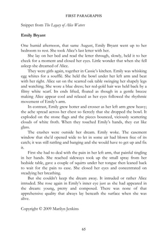 FIRST PARAGRAPHS

Snippet from The Legacy of Alice Waters

Emily Bryant

One humid afternoon, that same August, Emily Bryant went up to her
bedroom to rest. She took Alice’s last letter with her.
     She lay on her bed and read the letter through, slowly, held it to her
cheek for a moment and closed her eyes. Little wonder that when she fell
asleep she dreamed of Alice.
     They were girls again, together in Cassie’s kitchen. Emily was whisking
egg whites for a soufflé. She held the bowl under her left arm and beat
with her right. Alice sat on the scarred oak table swinging her shapely legs
and watching. She wore a blue dress; her red-gold hair was held back by a
filmy white scarf. Its ends lifted, floated as though in a gentle breeze
making Alice appear cool and relaxed as her eyes followed the rhythmic
movement of Emily’s arm.
     In contrast, Emily grew hotter and crosser as her left arm grew heavy;
the ache spread across her chest so fiercely that she dropped the bowl. It
exploded on the stone flags and the pieces bounced, viciously scattering
clouds of white froth. When they touched Emily’s hands, they cut like
glass.
     The crashes were outside her dream. Emily woke. The casement
window that she’d opened wide to let in some air had blown free of its
catch; it was still rattling and banging and she would have to get up and fix
it.
     First she had to deal with the pain in her left arm, that painful tingling
in her hands. She reached sideways took up the small spray from her
bedside table, gave a couple of squirts under her tongue then leaned back
to wait for the pain to ease. She closed her eyes and concentrated on
steadying her breathing.
     But she couldn’t keep the dream away. It intruded or rather Alice
intruded. She rose again in Emily’s inner eye just as she had appeared in
the dream: young, pretty and composed. There was none of that
apprehensive quality that always lay beneath the surface when she was
alive.

Copyright © 2009 Marilyn Jenkins



                                      65
 
