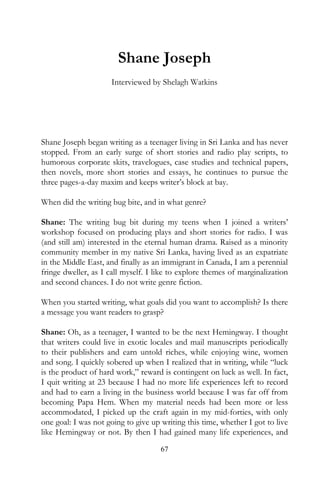 Shane Joseph
                     Interviewed by Shelagh Watkins




Shane Joseph began writing as a teenager living in Sri Lanka and has never
stopped. From an early surge of short stories and radio play scripts, to
humorous corporate skits, travelogues, case studies and technical papers,
then novels, more short stories and essays, he continues to pursue the
three pages-a-day maxim and keeps writer’s block at bay.

When did the writing bug bite, and in what genre?

Shane: The writing bug bit during my teens when I joined a writers’
workshop focused on producing plays and short stories for radio. I was
(and still am) interested in the eternal human drama. Raised as a minority
community member in my native Sri Lanka, having lived as an expatriate
in the Middle East, and finally as an immigrant in Canada, I am a perennial
fringe dweller, as I call myself. I like to explore themes of marginalization
and second chances. I do not write genre fiction.

When you started writing, what goals did you want to accomplish? Is there
a message you want readers to grasp?

Shane: Oh, as a teenager, I wanted to be the next Hemingway. I thought
that writers could live in exotic locales and mail manuscripts periodically
to their publishers and earn untold riches, while enjoying wine, women
and song. I quickly sobered up when I realized that in writing, while “luck
is the product of hard work,” reward is contingent on luck as well. In fact,
I quit writing at 23 because I had no more life experiences left to record
and had to earn a living in the business world because I was far off from
becoming Papa Hem. When my material needs had been more or less
accommodated, I picked up the craft again in my mid-forties, with only
one goal: I was not going to give up writing this time, whether I got to live
like Hemingway or not. By then I had gained many life experiences, and
                                     67
 