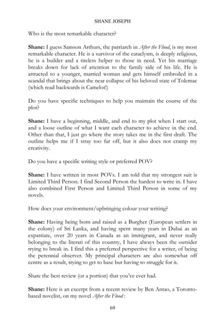 SHANE JOSEPH

Who is the most remarkable character?

Shane: I guess Samson Arthurs, the patriarch in After the Flood, is my most
remarkable character. He is a survivor of the cataclysm, is deeply religious,
he is a builder and a tireless helper to those in need. Yet his marriage
breaks down for lack of attention to the family side of his life. He is
attracted to a younger, married woman and gets himself embroiled in a
scandal that brings about the near collapse of his beloved state of Tolemac
(which read backwards is Camelot!)

Do you have specific techniques to help you maintain the course of the
plot?

Shane: I have a beginning, middle, and end to my plot when I start out,
and a loose outline of what I want each character to achieve in the end.
Other than that, I just go where the story takes me in the first draft. The
outline helps me if I stray too far off, but it also does not cramp my
creativity.

Do you have a specific writing style or preferred POV?

Shane: I have written in most POVs. I am told that my strongest suit is
Limited Third Person. I find Second Person the hardest to write in. I have
also combined First Person and Limited Third Person in some of my
novels.

How does your environment/upbringing colour your writing?

Shane: Having being born and raised as a Burgher (European settlers in
the colony) of Sri Lanka, and having spent many years in Dubai as an
expatriate, over 20 years in Canada as an immigrant, and never really
belonging to the literati of this country, I have always been the outsider
trying to break in. I find this a preferred perspective for a writer, of being
the perennial observer. My principal characters are also somewhat off
centre as a result, trying to get to base but having to struggle for it.

Share the best review (or a portion) that you’ve ever had.

Shane: Here is an excerpt from a recent review by Ben Antao, a Toronto-
based novelist, on my novel After the Flood :

                                     69
 