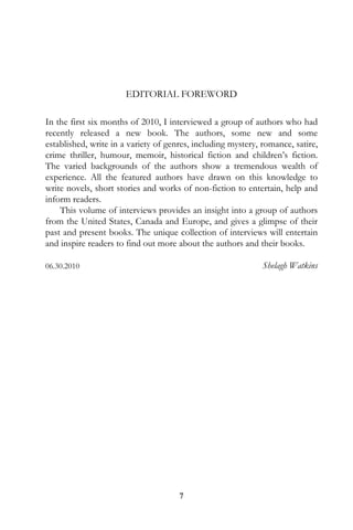 EDITORIAL FOREWORD

In the first six months of 2010, I interviewed a group of authors who had
recently released a new book. The authors, some new and some
established, write in a variety of genres, including mystery, romance, satire,
crime thriller, humour, memoir, historical fiction and children’s fiction.
The varied backgrounds of the authors show a tremendous wealth of
experience. All the featured authors have drawn on this knowledge to
write novels, short stories and works of non-fiction to entertain, help and
inform readers.
    This volume of interviews provides an insight into a group of authors
from the United States, Canada and Europe, and gives a glimpse of their
past and present books. The unique collection of interviews will entertain
and inspire readers to find out more about the authors and their books.

06.30.2010                                                    Shelagh Watkins




                                      7
 