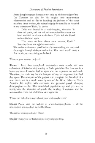 Literature & Fiction Interviews
    Shane Joseph engages the reader not only by his knowledge of the
    Old Testament but also by his insights into man-woman
    relationships and his flair in handling the problem of the other
    man/the other woman, the secret longing for carnality as revealed
    in the character of Delia. To quote:
             Delia was dressed in a body-hugging, sleeveless T-
         shirt and pants, and her red hair was pulled back over her
         head and tied in a knot at the back. David felt the blood
         rush to his head again.
             “I’m sorry to hear about your mother, David.”
         Sincerity shone through her sensuality.
    The author maintains a good balance between telling the story and
    showing it through dialogue and action. This novel would make a
    fine movie, as entertaining as the book

What are your current projects?

Shane: I have four completed manuscripts (two novels and two
collections of linked stories) waiting to find a publisher. But I am not in a
hurry any more. I need to find an agent who can represent my work well.
Therefore, you could say that the first part of my current project is to find
that agent. The next part of the project is to complete the first draft of a
new novel, set in a small town by one of the Great Lakes in North
America. It’s replete with corporate and personal greed, changing
demographics as the older established population age and give way to
immigrants, the alienation of youth, the melding of cultures, and the
tensions that come out of all those developments.

Where can folks learn more about your books and events?

Shane: Please visit my website at www.shanejoseph.com – all the
information you need on me will be there.

Thanks for joining us today, Shane.

Shane: Thank you for featuring me on your guest blog.




                                      70
 