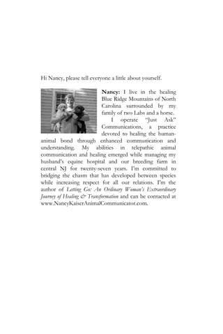 Hi Nancy, please tell everyone a little about yourself.

                           Nancy: I live in the healing
                           Blue Ridge Mountains of North
                           Carolina surrounded by my
                           family of two Labs and a horse.
                               I operate “Just Ask”
                           Communications, a practice
                           devoted to healing the human-
animal bond through enhanced communication and
understanding. My abilities in telepathic animal
communication and healing emerged while managing my
husband’s equine hospital and our breeding farm in
central NJ for twenty-seven years. I’m committed to
bridging the chasm that has developed between species
while increasing respect for all our relations. I’m the
author of Letting Go: An Ordinary Woman’s Extraordinary
Journey of Healing & Transformation and can be contacted at
www.NancyKaiserAnimalCommunicator.com.
 