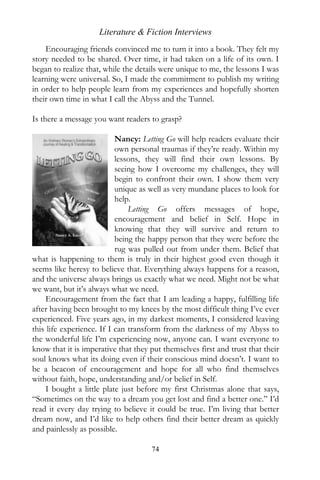 Literature & Fiction Interviews
    Encouraging friends convinced me to turn it into a book. They felt my
story needed to be shared. Over time, it had taken on a life of its own. I
began to realize that, while the details were unique to me, the lessons I was
learning were universal. So, I made the commitment to publish my writing
in order to help people learn from my experiences and hopefully shorten
their own time in what I call the Abyss and the Tunnel.

Is there a message you want readers to grasp?

                           Nancy: Letting Go will help readers evaluate their
                           own personal traumas if they’re ready. Within my
                           lessons, they will find their own lessons. By
                           seeing how I overcome my challenges, they will
                           begin to confront their own. I show them very
                           unique as well as very mundane places to look for
                           help.
                               Letting Go offers messages of hope,
                           encouragement and belief in Self. Hope in
                           knowing that they will survive and return to
                           being the happy person that they were before the
                           rug was pulled out from under them. Belief that
what is happening to them is truly in their highest good even though it
seems like heresy to believe that. Everything always happens for a reason,
and the universe always brings us exactly what we need. Might not be what
we want, but it’s always what we need.
     Encouragement from the fact that I am leading a happy, fulfilling life
after having been brought to my knees by the most difficult thing I’ve ever
experienced. Five years ago, in my darkest moments, I considered leaving
this life experience. If I can transform from the darkness of my Abyss to
the wonderful life I’m experiencing now, anyone can. I want everyone to
know that it is imperative that they put themselves first and trust that their
soul knows what its doing even if their conscious mind doesn’t. I want to
be a beacon of encouragement and hope for all who find themselves
without faith, hope, understanding and/or belief in Self.
     I bought a little plate just before my first Christmas alone that says,
“Sometimes on the way to a dream you get lost and find a better one.” I’d
read it every day trying to believe it could be true. I’m living that better
dream now, and I’d like to help others find their better dream as quickly
and painlessly as possible.

                                     74
 