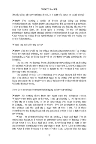 NANCY KAISER

Briefly tell us about your latest book. Is it part of a series or stand-alone?

Nancy: I’m starting a series of books about being an animal
communicator and healer; pretty amazing since I’m educated in pharmacy.
I only practiced for a few years before marrying and leaving pharmacy to
run our horse farm. It’s been quite a journey for the left-brained
pharmacist turned right-brained animal communicator, healer and author.
Only when we utilize both hemispheres of our brain will we realize our
soul’s full potential.

What’s the hook for the book?

Nancy: The hook will be the unique and amazing experiences I’ve shared
with my personal animals, my client’s animals, equine patients of my ex-
husband’s, as well as those that lived on our farm or were admitted to our
hospital.
    The lessons I’ve learned from a lifetime spent working with and caring
for animals will take more than one book to recount. Letting Go needed to
be written first in order for me to return to the woman I was before
moving to the mountains.
    The animal book(s) are something I’ve always known I’d write one
day. The animals have so much that needs to be shared with people. Many
have chosen me to be their voice, and I’m honored to share their wisdom
with the human world.

How does your environment/upbringing color your writing?

Nancy: My writing flows from my heart onto the computer screen.
Whenever my mind gets in the way, I end up deleting it. I’ve spent most
of my life on a horse farm, so I’m an outdoor gal who loves to spend time
in Nature. I’m very connected to where I live. My connection to Nature,
the animals and the land are a huge part of who I am. All of these
contribute to me being balanced and centered, which I feel is reflected in
my writing.
    When I’m communicating with an animal, I hear and feel. I’m an
empathetic healer, so I possess an extremely acute sense of feeling. I write
about what I see, hear, feel and intuit. Everything that is part of my
environment contributes to the experiences that I have. All is incorporated
into what I write, because it is part of who I am. Anyone who has read

                                       75
 
