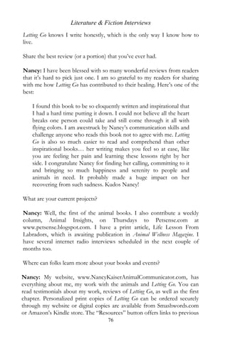 Literature & Fiction Interviews
Letting Go knows I write honestly, which is the only way I know how to
live.

Share the best review (or a portion) that you’ve ever had.

Nancy: I have been blessed with so many wonderful reviews from readers
that it’s hard to pick just one. I am so grateful to my readers for sharing
with me how Letting Go has contributed to their healing. Here’s one of the
best:

    I found this book to be so eloquently written and inspirational that
    I had a hard time putting it down. I could not believe all the heart
    breaks one person could take and still come through it all with
    flying colors. I am awestruck by Nancy’s communication skills and
    challenge anyone who reads this book not to agree with me. Letting
    Go is also so much easier to read and comprehend than other
    inspirational books… her writing makes you feel so at ease, like
    you are feeling her pain and learning these lessons right by her
    side. I congratulate Nancy for finding her calling, committing to it
    and bringing so much happiness and serenity to people and
    animals in need. It probably made a huge impact on her
    recovering from such sadness. Kudos Nancy!

What are your current projects?

Nancy: Well, the first of the animal books. I also contribute a weekly
column, Animal Insights, on Thursdays to Petsense.com at
www.petsense.blogspot.com. I have a print article, Life Lesson From
Labradors, which is awaiting publication in Animal Wellness Magazine. I
have several internet radio interviews scheduled in the next couple of
months too.

Where can folks learn more about your books and events?

Nancy: My website, www.NancyKaiserAnimalCommunicator.com, has
everything about me, my work with the animals and Letting Go. You can
read testimonials about my work, reviews of Letting Go, as well as the first
chapter. Personalized print copies of Letting Go can be ordered securely
through my website or digital copies are available from Smashwords.com
or Amazon’s Kindle store. The “Resources” button offers links to previous
                                     76
 