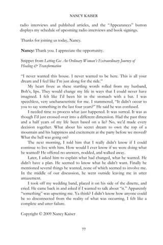 NANCY KAISER

radio interviews and published articles, and the “Appearances” button
displays my schedule of upcoming radio interviews and book signings.

Thanks for joining us today, Nancy.

Nancy: Thank you. I appreciate the opportunity.

Snippet from Letting Go: An Ordinary Woman’s Extraordinary Journey of
Healing & Transformation

“I never wanted this house. I never wanted to be here. This is all your
dream and I feel like I’m just along for the ride.”
    My heart froze as these startling words rolled from my husband,
Bob’s, lips. They would change my life in ways that I could never have
imagined. I felt like I’d been hit in the stomach with a bat. I was
speechless, very uncharacteristic for me. I stammered, “It didn’t occur to
you to say something in the last four years?” He said he was confused.
    I needed time to process what just happened. It was surreal. It was as
though I’d just crossed over into a different dimension. Had the past three
and a half years of my life been based on a lie? No, we’d made every
decision together. What about his secret dream to own the top of a
mountain and his happiness and excitement at the party before we moved?
What the hell was going on?
    The next morning, I told him that I really didn’t know if I could
continue to live with him. How would I ever know if we were doing what
he wanted? He offered no answers, nodded, and walked away.
    Later, I asked him to explain what had changed, what he wanted. He
didn’t have a plan. He seemed to know what he didn’t want. Finally he
mentioned several things he wanted, none of which seemed to involve me.
In the middle of our discussion, he went outside leaving me in utter
amazement.
    I took off my wedding band, placed it on his side of the dinette, and
cried. He came back in and asked if I wanted to talk about “it.” Apparently
“something” was upsetting me. Ya think? I didn’t know how anyone could
be so disconnected from the reality of what was occurring. I felt like a
complete and utter failure.

Copyright © 2009 Nancy Kaiser


                                      77
 