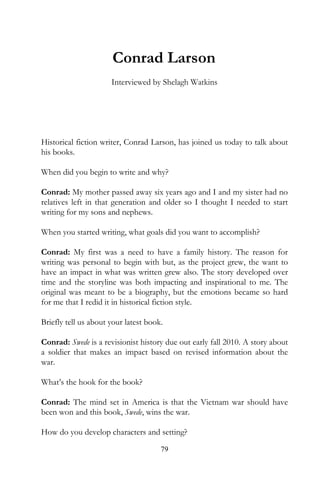 Conrad Larson
                      Interviewed by Shelagh Watkins




Historical fiction writer, Conrad Larson, has joined us today to talk about
his books.

When did you begin to write and why?

Conrad: My mother passed away six years ago and I and my sister had no
relatives left in that generation and older so I thought I needed to start
writing for my sons and nephews.

When you started writing, what goals did you want to accomplish?

Conrad: My first was a need to have a family history. The reason for
writing was personal to begin with but, as the project grew, the want to
have an impact in what was written grew also. The story developed over
time and the storyline was both impacting and inspirational to me. The
original was meant to be a biography, but the emotions became so hard
for me that I redid it in historical fiction style.

Briefly tell us about your latest book.

Conrad: Swede is a revisionist history due out early fall 2010. A story about
a soldier that makes an impact based on revised information about the
war.

What’s the hook for the book?

Conrad: The mind set in America is that the Vietnam war should have
been won and this book, Swede, wins the war.

How do you develop characters and setting?
                                      79
 