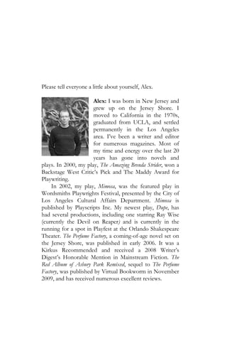 Please tell everyone a little about yourself, Alex.

                      Alex: I was born in New Jersey and
                      grew up on the Jersey Shore. I
                      moved to California in the 1970s,
                      graduated from UCLA, and settled
                      permanently in the Los Angeles
                      area. I’ve been a writer and editor
                      for numerous magazines. Most of
                      my time and energy over the last 20
                      years has gone into novels and
plays. In 2000, my play, The Amazing Brenda Strider, won a
Backstage West Critic’s Pick and The Maddy Award for
Playwriting.
    In 2002, my play, Mimosa, was the featured play in
Wordsmiths Playwrights Festival, presented by the City of
Los Angeles Cultural Affairs Department. Mimosa is
published by Playscripts Inc. My newest play, Dupe, has
had several productions, including one starring Ray Wise
(currently the Devil on Reaper) and is currently in the
running for a spot in Playfest at the Orlando Shakespeare
Theater. The Perfume Factory, a coming-of-age novel set on
the Jersey Shore, was published in early 2006. It was a
Kirkus Recommended and received a 2008 Writer’s
Digest’s Honorable Mention in Mainstream Fiction. The
Red Album of Asbury Park Remixed, sequel to The Perfume
Factory, was published by Virtual Bookworm in November
2009, and has received numerous excellent reviews.
 
