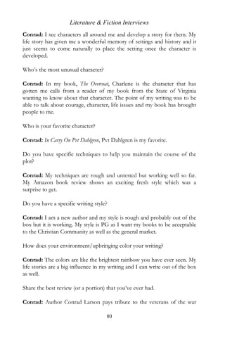 Literature & Fiction Interviews
Conrad: I see characters all around me and develop a story for them. My
life story has given me a wonderful memory of settings and history and it
just seems to come naturally to place the setting once the character is
developed.

Who’s the most unusual character?

Conrad: In my book, The Overcoat, Charlene is the character that has
gotten me calls from a reader of my book from the State of Virginia
wanting to know about that character. The point of my writing was to be
able to talk about courage, character, life issues and my book has brought
people to me.

Who is your favorite character?

Conrad: In Carry On Pvt Dahlgren, Pvt Dahlgren is my favorite.

Do you have specific techniques to help you maintain the course of the
plot?

Conrad: My techniques are rough and untested but working well so far.
My Amazon book review shows an exciting fresh style which was a
surprise to get.

Do you have a specific writing style?

Conrad: I am a new author and my style is rough and probably out of the
box but it is working. My style is PG as I want my books to be acceptable
to the Christian Community as well as the general market.

How does your environment/upbringing color your writing?

Conrad: The colors are like the brightest rainbow you have ever seen. My
life stories are a big influence in my writing and I can write out of the box
as well.

Share the best review (or a portion) that you’ve ever had.

Conrad: Author Conrad Larson pays tribute to the veterans of the war
wit
                                     80
 