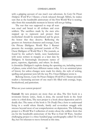 CONRAD LARSON

with a gripping account of one man’s war adventure. In Carry On Private
Dahlgren: World War I Runner, a book released through Xlibris, he makes
sure that as the hundredth anniversary of the First World War is nearing,
tales from this remarkable moment in history will not go fading.
     The war that was supposed to stop all wars
was cruel and brutal to all civilians and even
soldiers. The sacrifices made by the men who
stepped up to represent and protect their
motherland should be remembered and be given
the honor that they deserve. Reflecting the
greatest on American character and courage, Carry
On Private Dahlgren: World War I Runner
presents the nostalgic, personal journals of Pvt.
Oscar Dahlgren of World War I. The journals, as
found by the author’s family, were handwritten
with notes written in margins at a later date by
Dahlgren. It fascinatingly documents names of
peers, superiors, dignitaries, and others. In detail,
it chronicles Dahlgren’s exploits during the upsetting era, including names
of places, some which have different names today. It is an untainted piece
of history for unless changes were made for clarity, the style of writing,
spelling and grammar were left the way Pvt. Oscar Dahlgren wrote it.
     Reliving history, Carry On Private Dahlgren: World War I Runner provides
readers a fascinating account of one man’s life filled with courage, hope,
brotherhood, and patriotism.

What are your current projects?

Conrad: My new projects are more than an idea, The first book in a
revisionist history series, Swede, is done, the second book in the Swede
series is a third done, The next project is a book about depression and it’s
deadly duo. The name of the book is The Deadly Duo; a how to understand
living in a world where friends, family and co-workers struggle with
stresses beyond most of our comprehension on depression. The following
project is a World War I collection of stories about the soldiers from that
era for the hundredth anniversary of the War to End All Wars. Another
challenging project is a three hundred page autobiography called The Farm
Boy, but I’m reluctant to move forward at this time.


                                     81
 