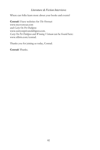 Literature & Fiction Interviews
Where can folks learn more about your books and events?

Conrad: I have websites for The Overcoat:
www.myovercoat.com
and Carry On Pvt Dahlgren:
www.carryonprivatedahlgren.com.
Carry On Pvt Dahlgren and Winning Vietnam can be found here:
www.xlibris.com/conrad.

Thanks you for joining us today, Conrad.

Conrad: Thanks.




                                   82
 