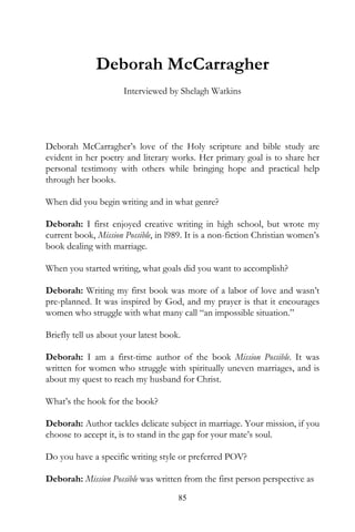 Deborah McCarragher
                      Interviewed by Shelagh Watkins




Deborah McCarragher’s love of the Holy scripture and bible study are
evident in her poetry and literary works. Her primary goal is to share her
personal testimony with others while bringing hope and practical help
through her books.

When did you begin writing and in what genre?

Deborah: I first enjoyed creative writing in high school, but wrote my
current book, Mission Possible, in l989. It is a non-fiction Christian women’s
book dealing with marriage.

When you started writing, what goals did you want to accomplish?

Deborah: Writing my first book was more of a labor of love and wasn’t
pre-planned. It was inspired by God, and my prayer is that it encourages
women who struggle with what many call “an impossible situation.”

Briefly tell us about your latest book.

Deborah: I am a first-time author of the book Mission Possible. It was
written for women who struggle with spiritually uneven marriages, and is
about my quest to reach my husband for Christ.

What’s the hook for the book?

Deborah: Author tackles delicate subject in marriage. Your mission, if you
choose to accept it, is to stand in the gap for your mate’s soul.

Do you have a specific writing style or preferred POV?

Deborah: Mission Possible was written from the first person perspective as
                                      85
 