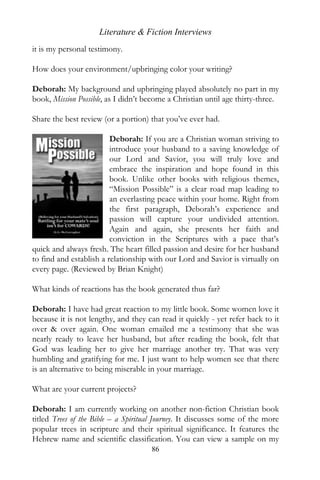 Literature & Fiction Interviews
it is my personal testimony.

How does your environment/upbringing color your writing?

Deborah: My background and upbringing played absolutely no part in my
book, Mission Possible, as I didn’t become a Christian until age thirty-three.

Share the best review (or a portion) that you’ve ever had.

                         Deborah: If you are a Christian woman striving to
                         introduce your husband to a saving knowledge of
                         our Lord and Savior, you will truly love and
                         embrace the inspiration and hope found in this
                         book. Unlike other books with religious themes,
                         “Mission Possible” is a clear road map leading to
                         an everlasting peace within your home. Right from
                         the first paragraph, Deborah’s experience and
                         passion will capture your undivided attention.
                         Again and again, she presents her faith and
                         conviction in the Scriptures with a pace that’s
quick and always fresh. The heart filled passion and desire for her husband
to find and establish a relationship with our Lord and Savior is virtually on
every page. (Reviewed by Brian Knight)

What kinds of reactions has the book generated thus far?

Deborah: I have had great reaction to my little book. Some women love it
because it is not lengthy, and they can read it quickly - yet refer back to it
over & over again. One woman emailed me a testimony that she was
nearly ready to leave her husband, but after reading the book, felt that
God was leading her to give her marriage another try. That was very
humbling and gratifying for me. I just want to help women see that there
is an alternative to being miserable in your marriage.

What are your current projects?

Deborah: I am currently working on another non-fiction Christian book
titled Trees of the Bible – a Spiritual Journey. It discusses some of the more
popular trees in scripture and their spiritual significance. It features the
Hebrew name and scientific classification. You can view a sample on my
                                     86
 