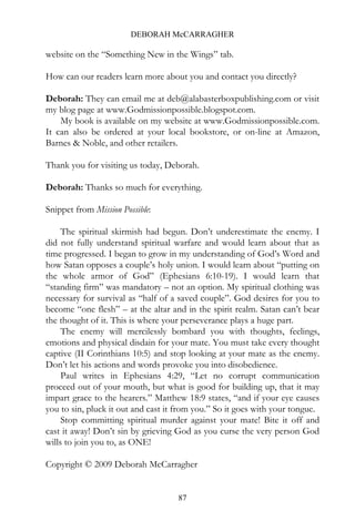 DEBORAH McCARRAGHER

website on the “Something New in the Wings” tab.

How can our readers learn more about you and contact you directly?

Deborah: They can email me at deb@alabasterboxpublishing.com or visit
my blog page at www.Godmissionpossible.blogspot.com.
    My book is available on my website at www.Godmissionpossible.com.
It can also be ordered at your local bookstore, or on-line at Amazon,
Barnes & Noble, and other retailers.

Thank you for visiting us today, Deborah.

Deborah: Thanks so much for everything.

Snippet from Mission Possible:

     The spiritual skirmish had begun. Don’t underestimate the enemy. I
did not fully understand spiritual warfare and would learn about that as
time progressed. I began to grow in my understanding of God’s Word and
how Satan opposes a couple’s holy union. I would learn about “putting on
the whole armor of God” (Ephesians 6:10-19). I would learn that
“standing firm” was mandatory – not an option. My spiritual clothing was
necessary for survival as “half of a saved couple”. God desires for you to
become “one flesh” – at the altar and in the spirit realm. Satan can’t bear
the thought of it. This is where your perseverance plays a huge part.
     The enemy will mercilessly bombard you with thoughts, feelings,
emotions and physical disdain for your mate. You must take every thought
captive (II Corinthians 10:5) and stop looking at your mate as the enemy.
Don’t let his actions and words provoke you into disobedience.
     Paul writes in Ephesians 4:29, “Let no corrupt communication
proceed out of your mouth, but what is good for building up, that it may
impart grace to the hearers.” Matthew 18:9 states, “and if your eye causes
you to sin, pluck it out and cast it from you.” So it goes with your tongue.
     Stop committing spiritual murder against your mate! Bite it off and
cast it away! Don’t sin by grieving God as you curse the very person God
wills to join you to, as ONE!

Copyright © 2009 Deborah McCarragher


                                    87
 