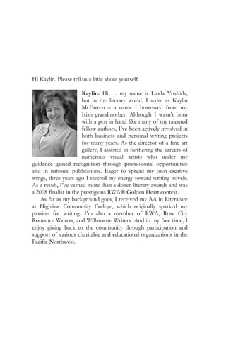 Hi Kaylin. Please tell us a little about yourself.

                       Kaylin: Hi … my name is Linda Yoshida,
                       but in the literary world, I write as Kaylin
                       McFarren – a name I borrowed from my
                       Irish grandmother. Although I wasn’t born
                       with a pen in hand like many of my talented
                       fellow authors, I’ve been actively involved in
                       both business and personal writing projects
                       for many years. As the director of a fine art
                       gallery, I assisted in furthering the careers of
                       numerous visual artists who under my
guidance gained recognition through promotional opportunities
and in national publications. Eager to spread my own creative
wings, three years ago I steered my energy toward writing novels.
As a result, I’ve earned more than a dozen literary awards and was
a 2008 finalist in the prestigious RWA® Golden Heart contest.
    As far as my background goes, I received my AA in Literature
at Highline Community College, which originally sparked my
passion for writing. I’m also a member of RWA, Rose City
Romance Writers, and Willamette Writers. And in my free time, I
enjoy giving back to the community through participation and
support of various charitable and educational organizations in the
Pacific Northwest.
 