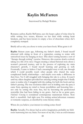 Kaylin McFarren
                      Interviewed by Shelagh Watkins




Romance author, Kaylin McFarren, says she keeps a glass of wine close by
while writing love scenes, Kleenex on her desk while writing heart
breakers, and has been known to empty a box of chocolates when she’s
completely stumped.

Briefly tell us why you chose to write your latest book. What genre is it?

Kaylin: Sixteen years ago, following my father’s death, I found myself
obsessed with sitting in front of a typewriter, coming to terms with
unresolved issues by banging on keys. This silent venting became a sort of
“therapy through writing” exercise. However, this exercise slowly evolved,
taking on a life of its own. I began creating a related fictional story about a
woman’s personal journey, and in the process of exploring my main
character’s growth, I found myself learning and growing as well.
Eventually, I came to believe I had a meaningful story to tell, one through
which I could possibly touch other people who shared the same
complicated family relationships – and maybe even make a difference in
their lives. Yet I still struggled with bringing this tale to a close. It wasn’t
until my eldest daughter provided her amazing writing insight that I finally
came to realize why I struggled with the ending, for both the book and my
father’s passing. The true resolution didn’t rest in holding onto the past; it
came from opening my mind to future possibilities and honoring him –
not only by setting this story free, but by becoming the professional
storyteller that had been hiding in my genes. And as far as genre goes,
Flaherty’s Crossing is considered contemporary mainstream fiction. Now
that’s a mouthful. And right now I’m writing action/adventure romance
or romantic suspense, as classified by some literary circles.

Where do you believe your interest in writing comes from?

Kaylin: Actually, I’ve always had an active imagination, probably my Irish
roots burrowing into my brain. For most of my life, I was an avid romance
                                      89
 