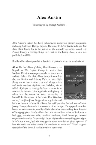 Alex Austin
                      Interviewed by Shelagh Watkins




Alex Austin’s fiction has been published in numerous literary magazines,
including Caffeine, Bachy, Beyond Baroque, UCLA’s Westwinds and Cal
Arts Black Clock. He is the author of the critically acclaimed novel, The
Perfume Factory, a coming-of-age novel set on the Jersey Shore, which was
published in 2006.

Briefly tell us about your latest book. Is it part of a series or stand-alone?

Alex: The Red Album of Asbury Park Remixed is the
Sequel to The Perfume Factory in which Sam
Nesbitt, 17, tries to escape a dead-end town and a
sadistic father. The Red Album jumps forward to
the late Sixties and Asbury Park, a once high-
flying resort that is now rent with drugs, crime
and racial tension. Against that backdrop (from
which Springsteen emerged) Sam returns from
war and its horrors. He’s a guitarist with plenty of
talent and he wants to make something of
himself. In his review of the book, Ken Wohlrob
wrote, “He [Sam] has the goods as a guitarist and
harbors dreams of that hit album that will get him the hell out of New
Jersey. Except the music is too much of an escape. It’s a pipe dream that
bursts whenever confronted by all the obstacles surrounding Sam. Instead
of bringing glory, Sam’s efforts become an endless series of letdowns –
bad gigs, continuous debt, medical mishaps, band breakups, missed
opportunities – that far outweigh those nights where everything goes right.
If he’s not a hero, he’s the only guy in town who hasn’t given up even if
he’s the only one who knows it’s worthless to even try.” That’s a great
synopsis of the book. I couldn’t write a better one.


                                       9
 