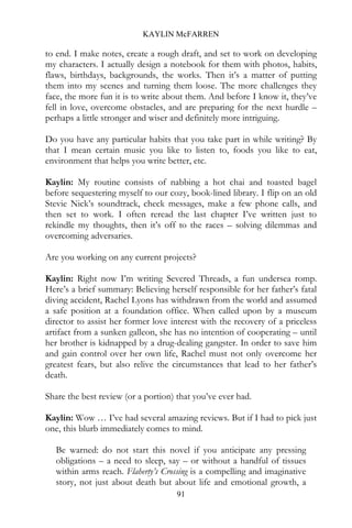 KAYLIN McFARREN

to end. I make notes, create a rough draft, and set to work on developing
my characters. I actually design a notebook for them with photos, habits,
flaws, birthdays, backgrounds, the works. Then it’s a matter of putting
them into my scenes and turning them loose. The more challenges they
face, the more fun it is to write about them. And before I know it, they’ve
fell in love, overcome obstacles, and are preparing for the next hurdle –
perhaps a little stronger and wiser and definitely more intriguing.

Do you have any particular habits that you take part in while writing? By
that I mean certain music you like to listen to, foods you like to eat,
environment that helps you write better, etc.

Kaylin: My routine consists of nabbing a hot chai and toasted bagel
before sequestering myself to our cozy, book-lined library. I flip on an old
Stevie Nick’s soundtrack, check messages, make a few phone calls, and
then set to work. I often reread the last chapter I’ve written just to
rekindle my thoughts, then it’s off to the races – solving dilemmas and
overcoming adversaries.

Are you working on any current projects?

Kaylin: Right now I’m writing Severed Threads, a fun undersea romp.
Here’s a brief summary: Believing herself responsible for her father’s fatal
diving accident, Rachel Lyons has withdrawn from the world and assumed
a safe position at a foundation office. When called upon by a museum
director to assist her former love interest with the recovery of a priceless
artifact from a sunken galleon, she has no intention of cooperating – until
her brother is kidnapped by a drug-dealing gangster. In order to save him
and gain control over her own life, Rachel must not only overcome her
greatest fears, but also relive the circumstances that lead to her father’s
death.

Share the best review (or a portion) that you’ve ever had.

Kaylin: Wow … I’ve had several amazing reviews. But if I had to pick just
one, this blurb immediately comes to mind.

  Be warned: do not start this novel if you anticipate any pressing
  obligations – a need to sleep, say – or without a handful of tissues
  within arms reach. Flaherty’s Crossing is a compelling and imaginative
  story, not just about death but about life and emotional growth, a
                                     91
 