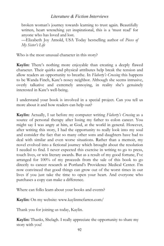 Literature & Fiction Interviews
   broken woman’s journey towards learning to trust again. Beautifully
   written, heart wrenching yet inspirational, this is a ‘must read’ for
   anyone who has loved and lost.
   —Elizabeth Joy Arnold, USA Today bestselling author of Pieces of
   My Sister’s Life

Who is the most unusual character in this story?

Kaylin: There’s nothing more enjoyable than creating a deeply flawed
character. Their quirks and physical attributes help break the tension and
allow readers an opportunity to breathe. In Flaherty’s Crossing this happens
to be Wanda Finch, Kate’s nosey neighbor. Although she seems intrusive,
overly talkative and extremely annoying, in reality she’s genuinely
interested in Kate’s well-being.

I understand your book is involved in a special project. Can you tell us
more about it and how readers can help out?

Kaylin: Actually, I sat before my computer writing Flaherty’s Crossing as a
source of personal therapy after losing my father to colon cancer. You
might say I was angry at him, at God, at the world in general. However,
after writing this story, I had the opportunity to really look into my soul
and consider the fact that so many other sons and daughters have had to
deal with similar and even worse situations. Rather than a memoir, my
novel evolved into a fictional journey which brought about the resolution
I needed to find. I never expected this exercise in writing to go to press,
touch lives, or win literary awards. But as a result of my good fortune, I’ve
arranged for 100% of my proceeds from the sale of this book to go
directly to cancer research at Portland’s Providence Medical Center. I’m
now convinced that good things can grow out of the worst times in our
lives if you just take the time to open your heart. And everyone who
purchases a copy can make a difference.

Where can folks learn about your books and events?

Kaylin: On my website: www.kaylinmcfarren.com/

Thank you for joining us today, Kaylin.

Kaylin: Thanks, Shelagh. I really appreciate the opportunity to share my
story with you!
                                     92
 