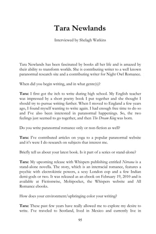 Tara Newlands
                       Interviewed by Shelagh Watkins




Tara Newlands has been fascinated by books all her life and is amazed by
their ability to transform worlds. She is contributing writer to a well known
paranormal research site and a contributing writer for Night Owl Romance.

When did you begin writing, and in what genre(s)?

Tara: I first got the itch to write during high school. My English teacher
was impressed by a short poetry book I put together and she thought I
should try to pursue writing farther. When I moved to England a few years
ago, I found myself wanting to write again. I had enough free time to do so
and I’ve also been interested in paranormal happenings. So, the two
feelings just seemed to go together, and then The Dream King was born.

Do you write paranormal romance only or non-fiction as well?

Tara: I’ve contributed articles on yoga to a popular paranormal website
and it’s were I do research on subjects that interest me.

Briefly tell us about your latest book. Is it part of a series or stand-alone?

Tara: My upcoming release with Whispers publishing entitled Nirvana is a
stand-alone novella. The story, which is an interracial romance, features a
psychic with electrokintic powers, a sexy London cop and a few Indian
demi-gods or two. It was released as an ebook on February 19, 2010 and is
available at Fictionwise, Mobipocket, the Whispers website and All
Romance ebooks.

How does your environment/upbringing color your writing?

Tara: These past few years have really allowed me to explore my desire to
write. I’ve traveled to Scotland, lived in Mexico and currently live in

                                       95
 
