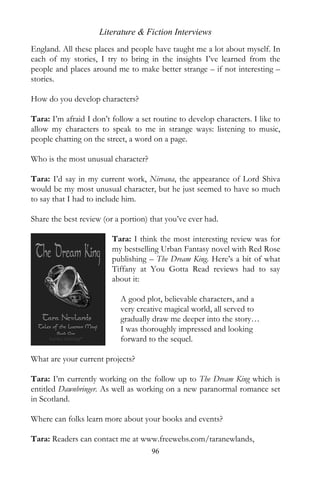 Literature & Fiction Interviews
England. All these places and people have taught me a lot about myself. In
each of my stories, I try to bring in the insights I’ve learned from the
people and places around me to make better strange – if not interesting –
stories.

How do you develop characters?

Tara: I’m afraid I don’t follow a set routine to develop characters. I like to
allow my characters to speak to me in strange ways: listening to music,
people chatting on the street, a word on a page.

Who is the most unusual character?

Tara: I’d say in my current work, Nirvana, the appearance of Lord Shiva
would be my most unusual character, but he just seemed to have so much
to say that I had to include him.

Share the best review (or a portion) that you’ve ever had.

                         Tara: I think the most interesting review was for
                         my bestselling Urban Fantasy novel with Red Rose
                         publishing – The Dream King. Here’s a bit of what
                         Tiffany at You Gotta Read reviews had to say
                         about it:

                            A good plot, believable characters, and a
                            very creative magical world, all served to
                            gradually draw me deeper into the story…
                            I was thoroughly impressed and looking
                            forward to the sequel.

What are your current projects?

Tara: I’m currently working on the follow up to The Dream King which is
entitled Dawnbringer. As well as working on a new paranormal romance set
in Scotland.

Where can folks learn more about your books and events?

Tara: Readers can contact me at www.freewebs.com/taranewlands,
                                     96
 