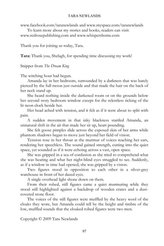 TARA NEWLANDS

www.facebook.com/taranewlands and www.myspace.com/taranewlands
  To learn more about my stories and books, readers can visit:
www.redrosepublishing.com and www.whispershome.com

Thank you for joining us today, Tara.

Tara: Thank you, Shelagh, for spending time discussing my work!

Snippet from The Dream King

The witching hour had begun.
     Amanda lay in her bedroom, surrounded by a darkness that was barely
pierced by the full moon just outside and that made the hair on the back of
her neck stand up.
     She heard nothing inside the darkened room or on the grounds below
her second story bedroom window except for the relentless ticking of the
lit neon clock beside her.
     Her head ached with tension, and it felt as if it were about to split with
pain.
     A sudden movement in that inky blackness startled Amanda, an
unnatural shift in the air that made her sit up, heart pounding.
     She felt goose pimples slide across the exposed skin of her arms while
phantom shadows began to move just beyond her field of vision.
     Tension rose in her throat at the murmur of voices reaching her ears,
rendering her speechless. The sound gained strength, cutting into the quiet
space, yet sounded as if it were echoing across a vast, open space.
     She was gripped in a sea of confusion as she tried to comprehend what
she was hearing and what her night-blind eyes struggled to see. Suddenly,
as if a window in time had opened, she was gripped by a vision.
     Two figures stood in opposition to each other in a silver-grey
warehouse in front of her dazed eyes.
     A single overhead light shone down on them.
     From their robed, still figures came a quiet murmuring while they
stood still highlighted against a backdrop of wooden crates and a dust-
covered stone floor.
     The voices of the still figures were muffled by the heavy wool of the
cloaks they wore, but Amanda could tell by the height and timbre of the
low, muffled sounds that the cloaked robed figures were two men.

Copyright © 2009 Tara Newlands

                                      97
 