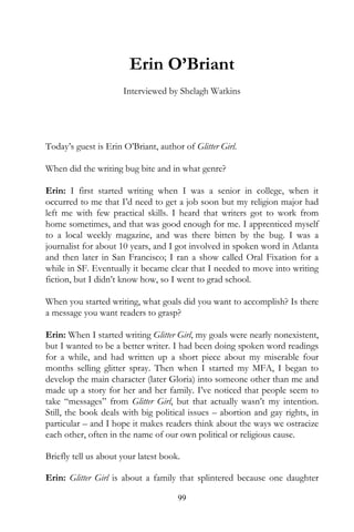 Erin O’Briant
                      Interviewed by Shelagh Watkins




Today’s guest is Erin O’Briant, author of Glitter Girl.

When did the writing bug bite and in what genre?

Erin: I first started writing when I was a senior in college, when it
occurred to me that I’d need to get a job soon but my religion major had
left me with few practical skills. I heard that writers got to work from
home sometimes, and that was good enough for me. I apprenticed myself
to a local weekly magazine, and was there bitten by the bug. I was a
journalist for about 10 years, and I got involved in spoken word in Atlanta
and then later in San Francisco; I ran a show called Oral Fixation for a
while in SF. Eventually it became clear that I needed to move into writing
fiction, but I didn’t know how, so I went to grad school.

When you started writing, what goals did you want to accomplish? Is there
a message you want readers to grasp?

Erin: When I started writing Glitter Girl, my goals were nearly nonexistent,
but I wanted to be a better writer. I had been doing spoken word readings
for a while, and had written up a short piece about my miserable four
months selling glitter spray. Then when I started my MFA, I began to
develop the main character (later Gloria) into someone other than me and
made up a story for her and her family. I’ve noticed that people seem to
take “messages” from Glitter Girl, but that actually wasn’t my intention.
Still, the book deals with big political issues – abortion and gay rights, in
particular – and I hope it makes readers think about the ways we ostracize
each other, often in the name of our own political or religious cause.

Briefly tell us about your latest book.

Erin: Glitter Girl is about a family that splintered because one daughter

                                      99
 