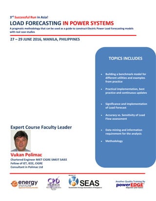 3rd
Successful Run in Asia!
LOAD FORECASTING IN POWER SYSTEMS
A pragmatic methodology that can be used as a guide to construct Electric Power Load Forecasting models
with real case studies
27 – 29 JUNE 2016, MANILA, PHILIPPINES
Vukan Polimac
Chartered Engineer MIET CIGRE SMEIT SAIEE
Fellow of IET, IEEE, CIGRE
Consultant in Polimac Ltd
Expert Course Faculty Leader
TOPICS INCLUDES
 Building a benchmark model for
different utilities and examples
from practice
 Practical implementation, best
practice and continuous updates
 Significance and implementation
of Load Forecast
 Accuracy vs. Sensitivity of Load
Flow assessment
 Data mining and information
requirement for the analysis
 Methodology
Another Quality Training By
 