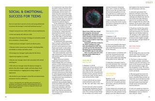 26 27
Here are some tips to parents of early and young adolescents
to promote the teenager’s social and emotional success.*
• Support and praise your child’s efforts and accomplishments.
• Listen and openly talk with your child.
• Recognise that your teenager’s feelings are real and be careful
not to minimise or dismiss them.
• Understand your teenager’s need to be like his peers.
• Tolerate (within reason) your teenager’s developing likes
and dislikes in clothes, hairstyles, music.
• Encourage your teenager’s goals, plans for the future.
• Spend time together as a family.
• Educate your teenager about risks associated with alcohol
and drug use.
• Talk with your teenager about the physical changes in
puberty that affect height, weight, and body shape. Avoid
critical statements or nagging about eating, weight or
appearance.
• Be involved in your teenager’s school life and attend events
and parent-teacher conferences.
* Source: Developed by the Life Education Committee of
Kankakee and Iroquois counties with funding from the U.S.
Department of Education’s Grant to Integrate Schools and
Mental Health Systems.
SOCIAL & EMOTIONAL
SUCCESS FOR TEENS
in a constructive way, where there
should be a balance between the
adolescents’ needs to assert their
individuality and the need to re-
main close and connected to their
parents. The process of exploring
autonomy therefore allows adoles-
cents to identify their own choices,
instead of over relying on those
imposed by authority figures.
In late adolescence, individuals
become increasingly aware of the
social norms related to sex and
sexuality – the extent to which ad-
olescents perceive that their peers
are having sex, using protection,
sexual permissiveness, and so on.
This might pose a great problem
as this age range is a period where
adolescents’ susceptibility to peer
pressure is at its peak.
As adolescents start participat-
ing in romantic relationships more
seriously, they draw from their
previous social experiences with
family and friends. In late adoles-
cence, they become increasingly
vulnerable to emotional volatility
– they more frequently report feel-
ings of loneliness, embarrassment
and anxiety, together with extreme
mood swings.
While emotional volatility
might have stemmed from hor-
monal changes that occur during
puberty in early adolescence, emo-
tional volatility in late adolescence
might have more basis in the is-
sues related to independence and
environmental factors where new
anxieties and pressures like fitting
in, achieving good grades and peer
conflicts which are intensified dur-
ing adolescence may contribute to
a high level of stress.
As adolescents move towards
adulthood, they gradually begin to
work toward their own goals. They
want to be respected as young
adults and sometimes will resist
a controlling adult. Most impor-
tantly, they need an environment
that stresses honesty, fairness and
responsibility. [+]
ADELINE EE
Jesus, Our Rest
S: Matthew 11:28-30
Come to me, all you who are weary
and burdened, and I will give you
rest. Take my yoke upon you and
learn from me, for I am gentle and
humble in heart, and you will find
rest for your souls. For my yoke is
easy and my burden is light.
O: Jesus calls all who are weary
and burdened to come to him,
be like him, and learn from him.
A: Jesus was very active in preach-
ing, teaching, healing the sick, and
dealing wisely with cunning Phar-
isees. Yet, in doing all these things,
he was always very restful, never
LEE YIN SIAU
His Easy Yoke
Matthew 11:29
Take my yoke upon you and learn
from me, for I am gentle and hum-
ble in heart, and you will find rest
for your souls.
O. Jesus wants us to surrender our
burdens to him and to rely on him,
taking on his yoke instead of strug-
gling on our own. When we learn
BO CHAI HIAH
Guard Our Hearts
S: Matt 15:18
But the things that come out of the
mouth come from the heart, and
these makes a man “unclean”.
O: The heart is where we have
our beliefs, attitudes, convictions,
emotions and will. God looks at our
heart. In the Sermon on the Mount,
the root of murder is anger, and
that of adultery is lust. The secret
places of our hearts determine our
words and deeds.
A: We must guard our hearts for
it is the wellspring of life. As our
heart is deceitful above all else, we
need God’s word and Spirit to lead
us. As a parent, I need to address
the heart issues of my child and
not get overly concerned with
external behavior.
P: Lord, we commit our hearts to
you. Let it not be hardened due to
disobedience. Give us a heart in
tune with you. Amen!
SOAP
Many from CCMC have found
that using the Life Journal
Reading Plan, also known as the
SOAP method of daily devotions,
has drawn them closer to God
as they read scripture expecting
God to speak.
Postcards with the scriptures
for SOAP readings are regu-
larly distributed in CCMC. You
can also access the Life Journal
Reading Plan by downloading
the You Bible app on your phone.
Here, we share how the same
passage spoke differently to
three people.
TAN BUCK CHYE
Come to Jesus
S: Matthew 11:28
Come to me, all you who are weary
and burdened, and I will give you
rest.
O: Jesus was probably referring to
the heavy spiritual burdens and
yoke of Old Testament laws laid on
by the Pharisees.
A: 'Come to Jesus' is to believe and
trust him. Powered by His Holy
Spirit, we will be carried in the
arms of Jesus rather than laboring
by the efforts of our fallen self.
P: Each time I am down, I look to
you Lord, and know that I am loved
by you. Nothing else matters. I will
be still and know you are God.
worried, stressed or desperate.
Jesus, who is restful yet effective,
lives in us too. We can look to him
let him lead and guide us, we can
flow with him in a restful peace, to
be effective and fruitful wherever
we are.
P: Dear Lord, help us to draw our-
selves out from this world, to place
our hearts in seeking rest in you. In
Jesus' name, Amen.
and submit to his way, by his grace,
we will find peace and rest.
A. God never guarantees that
believers will have a stress-free
life. But he promises that we can
exchange our yoke for his, that we
will always have help. Whatever
yoke we are carrying, even if we
like to imagine that our yoke is the
heaviest, we are never alone when
we surrender and let him takeover.
P. Thank you Lord for Your grace
which is more than sufficient for
each and everyone of us. You will-
ingly bear our burdens when we
ask, though we often wallow and
complain. Help us, in all humility,
to focus on your mighty strength
and your glory, and give thanks for
your easy yoke!
 