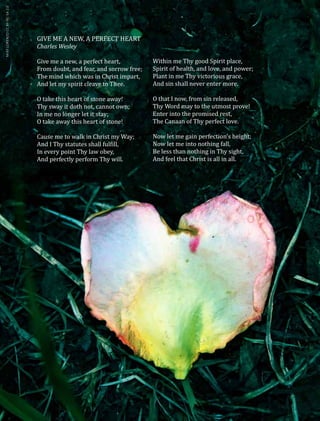54
GIVE ME A NEW, A PERFECT HEART
Charles Wesley
Give me a new, a perfect heart,
From doubt, and fear, and sorrow free;
The mind which was in Christ impart,
And let my spirit cleave to Thee.
O take this heart of stone away!
Thy sway it doth not, cannot own;
In me no longer let it stay;
O take away this heart of stone!
Cause me to walk in Christ my Way;
And I Thy statutes shall fulfill,
In every point Thy law obey,
And perfectly perform Thy will.
MIXYLORENZOCCBY-NC-SA2.0
Within me Thy good Spirit place,
Spirit of health, and love, and power;
Plant in me Thy victorious grace,
And sin shall never enter more.
O that I now, from sin released,
Thy Word may to the utmost prove!
Enter into the promised rest,
The Canaan of Thy perfect love.
Now let me gain perfection’s height;
Now let me into nothing fall,
Be less than nothing in Thy sight,
And feel that Christ is all in all.
 