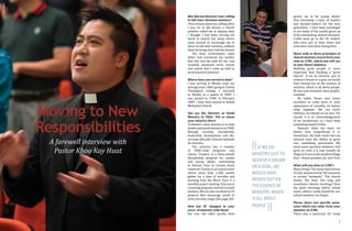 6 7
Moving to New
Responsibilities
A farewell interview with
Pastor Khoo Kay Huat
grown up to be young adults,
thus becoming a layer of leaders
and disciple-makers for the next
generation. I have been privileged
to see many of the youths grow up
to be outstanding, mature disciples.
Credit must go to the OC leaders
who have put in time, heart and
even tears into these young lives.
Share with us three principles of
church ministry, learnt from your
time in CCMC, which you will use
in your future ministry.
Building great people is more
important than building a "great
church". If we do ministry just to
achieve a dream or a goal, we would
have missed out on the essence of
ministry, which is all about people.
Be less task-oriented, more people-
oriented.
Be noble. Never ever lower
ourselves to some form or even
appearance of carnality, no matter
what happens. We are God's
children, we should act no less. For
myself, it is an acknowledgement
of my weaknesses, so I must keep
reminding myself of this.
Steward what we have, no
matter how insignificant it is.
Sometimes, the little seeds that we
steward have the ability to grow
into something spectacular. We
must never question whatever God
gives us, even if it may initially be
illogical.Itwasinthesmallestthings
that I found greatest joy and fruit.
What will you miss in CCMC?
Many things! The many experiences
of God: lessons learnt, His presence
in certain "moments". The church
family. The food. The long and
sometimes intense meetings! Even
the quiet mornings before school
starts, where I ready myself for our
school ministry via chapel.
Please share two specific mem-
ories which you value from your
ministry in CCMC.
There was a particular OC Camp
How did you discover your calling
to full-time Christian ministry?
I first dreamt about my calling when
I was 16. In the dream, a church
member asked me to baptize him!
I thought I had been serving too
much in church but many others
came around to encourage me to
serve in full-time ministry, without
them knowing that I had the dream!
The final confirmation came
when God convinced my mother
that this was the path for me. God
certainly answered every excuse
and reason that I came up with to
avoid pastoral ministry!
Where have you served to date?
I was serving in Wesley since my
teenage years. After going to Trinity
Theological College, I returned
to Wesley as a pastor in 2005. I
was posted to CCMC in February
2009. I have been posted to Bedok
Methodist Church.
You are the Director of Youth
Ministry in TRAC. Tell us about
your ministry there.
Truthmin's main mission is to help
youthsandyouthministriesinTRAC
through worship, discipleship,
leadership development and dis-
cerning culturally relevant methods
for ministry.
The ministry has a number
of TRAC-wide programs and
events. Trackers is a three-month
discipleship program for youths
and young adults, culminating
in mission trips to various Asian
countries. Fusion is an annual event
where more than 1,200 youths
gather for a time of worship and
learning from the Word. Fuse is a
monthly prayer meeting. Fulcrum is
a training program catered to youth
workers. We are also involved in CD
projects that encourage youth to
write worship songs (See page 40).
How has OC changed in your
years of ministry with them?
For one, the older youths have
((IF WE DO
MINISTRY JUST TO
ACHIEVE A DREAM
OR A GOAL, WE
WOULD HAVE
MISSED OUT ON
THE ESSENCE OF
MINISTRY, WHICH
IS ALL ABOUT
PEOPLE.
))
SANDYCHIAN
 