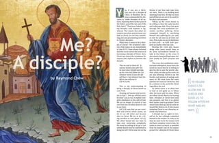 14 15
es, if you are a Chris-
tian, you are a disciple of
Christ. In Matthew 28:19,
Jesus commanded his dis-
ciples to "make disciples of all na-
tions, baptizing them in the name of
the Father and of the Son and of the
Holy Spirit". That Jesus linked mak-
ing disciples with baptism is sig-
nificant. This means that when we
commit ourselves and proclaim our
faith in Christ, we are also commit-
ting and and proclaiming ourselves
as Christ's disciples.
What does it mean to be a disci-
ple of Christ? The scriptural refer-
ence that comes to me immediately
is Luke 9:23. I have always believed
that this verse carries the essence of
becoming a disciple of Christ. Here,
Christ lays down the conditions for
anyone who aspires to become His
disciple.
Then he said to them all: “If
anyone would come after me,
he must deny himself and take
up his cross and follow me. For
whoever wants to save his life
will lose it, but whoever loses his
life for me will save it.
(Lk 9:23,24)
This is my understanding of
being a disciple of Christ based on
Luke 9:23.
Denying self means total surren-
der to God – “Not my will but yours
be done” (Lk 22:42). It implies com-
plete obedience to the will of God.
We are no longer in control of our
own lives but we allow Jesus to rule
in our lives.
Gal 2:20 says that we are cruci-
fied with Christ, which means we
die to our old selves and become
alive in Christ. We are to be a liv-
ing sacrifice to God (Rom 12:1,2).
We allow Christ into our lives to
take over ownership completely.
We must be willing to let go of our
selfish desires and be committed to
doing his will. Christ now sits on the
Y
((TO FOLLOW
CHRIST IS TO
ALLOW HIM TO
LEAD US AND
GUIDE US; TO
FOLLOW AFTER HIS
HEART AND HIS
WAYS.
))
by Raymond Chow
A disciple?
Me?
throne of our lives and rules over
our lives. There is no holding back
anything from him. All that we have
and all that we are are to be used for
his glory and purpose.
Taking up the cross means to
be willing to bear the same burden
and sufferings that Christ has gone
through. The cross symbolises sur-
render, sacrifice, suffering. Christ
commited himself to sacrificing
himself and suffering for our sake
so that he can save us all from our
sins. This is also an act of obedience
to God’s will – to fulfil God’s pur-
pose no matter what the cost.
Bearing the cross also means
doing what Jesus would have us
do. Jesus surrendered himself to-
tally to his Father on the cross. It
also means being willing to give our
lives totally for God’s purpose and
will.
The cross also symbolises salva-
tion and redemption. Jesus loves the
world so much that he is willing to
give his life to save the world. Like-
wise, when we take up the cross, we
are also allowing Christ to lay the
burden and passion of saving souls
upon us. We must have the same
passion for souls as Christ has and
be a witness to the world for Christ
regardless the cost.
To follow Jesus is to allow him
to lead us and guide us; to follow
after his heart and his ways. When
we follow Christ, there is no turning
back. Disciples of Christ have only
one purpose, and that is to please
their master and to go where Christ
would have them go and do what he
would like them to do. It also means
imitating Christ in our character, at-
titude and behaviour.
A disciple has no rights to him-
self as he has willingly submitted
himself to his master. In order to do
that, he must know his master well
and have complete trust in him. He
wants to learn as much as possible
from his master and do his master
proud. For a disciple of Christ, there
 