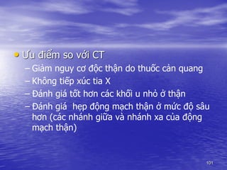 • Ưu điểm so với CT
– Giảm nguy cơ độc thận do thuốc cản quang
– Không tiếp xúc tia X
– Đánh giá tốt hơn các khối u nhỏ ở thận
– Đánh giá hẹp động mạch thận ở mức độ sâu
hơn (các nhánh giữa và nhánh xa của động
mạch thận)
101
 