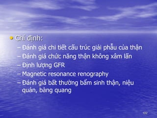 • Chỉ định:
– Đánh giá chi tiết cấu trúc giải phẫu của thận
– Đánh giá chức năng thận không xâm lấn
– Định lượng GFR
– Magnetic resonance renography
– Đánh giá bất thường bẩm sinh thận, niệu
quản, bàng quang
102
 