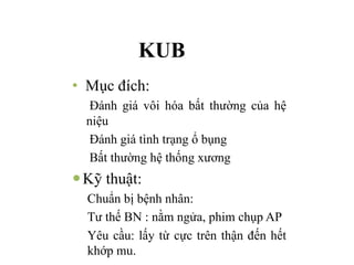 KUB
• Mục đích:
Đánh giá vôi hóa bất thường của hệ
niệu
Đánh giá tình trạng ổ bụng
Bất thường hệ thống xương
—Kỹ thuật:
Chuẩn bị bệnh nhân:
Tư thế BN : nằm ngửa, phim chụp AP
Yêu cầu: lấy từ cực trên thận đến hết
khớp mu.
 